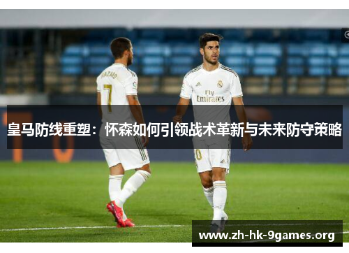 皇马防线重塑：怀森如何引领战术革新与未来防守策略