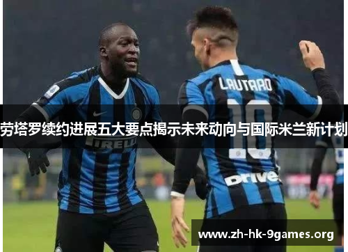 劳塔罗续约进展五大要点揭示未来动向与国际米兰新计划