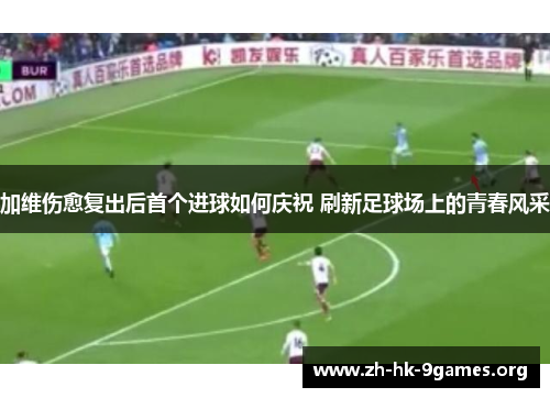 加维伤愈复出后首个进球如何庆祝 刷新足球场上的青春风采