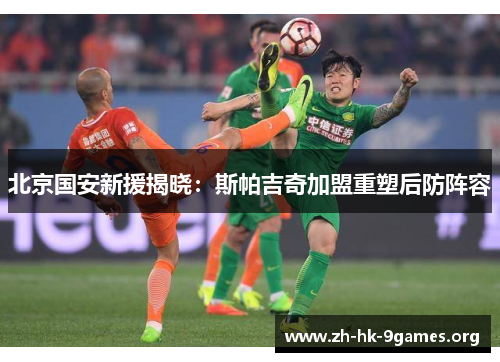 北京国安新援揭晓：斯帕吉奇加盟重塑后防阵容