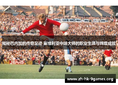 揭秘巴内加的传奇足迹 塞维利亚中场大师的职业生涯与辉煌成就