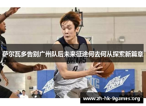 萨尔瓦多告别广州队后未来征途何去何从探索新篇章
