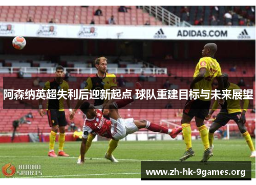 阿森纳英超失利后迎新起点 球队重建目标与未来展望 阿森纳英超失利后迎新起点 球队重建目标与未来展望